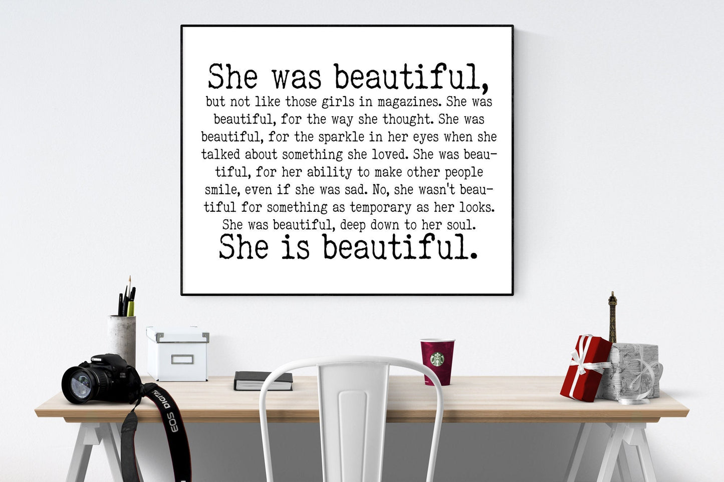 May include: A black and white framed print with the text 'She was beautiful, but not like those girls in magazines. She was beautiful, for the way she thought. She was beautiful, for the sparkle in her eyes when she talked about something she loved. She was beautiful, for her ability to make other people smile, even if she was sad. No, she wasn't beautiful for something as temporary as her looks. She was beautiful, deep down to her soul. She is beautiful.'
